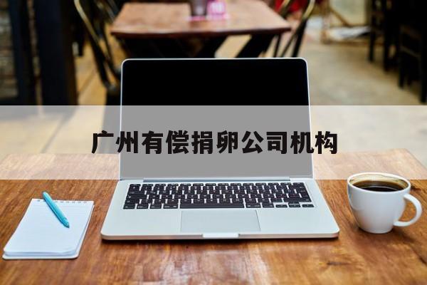 2025年最新广州有偿捐卵公司机构推荐(今日分享广州卵子提供机构有哪些)